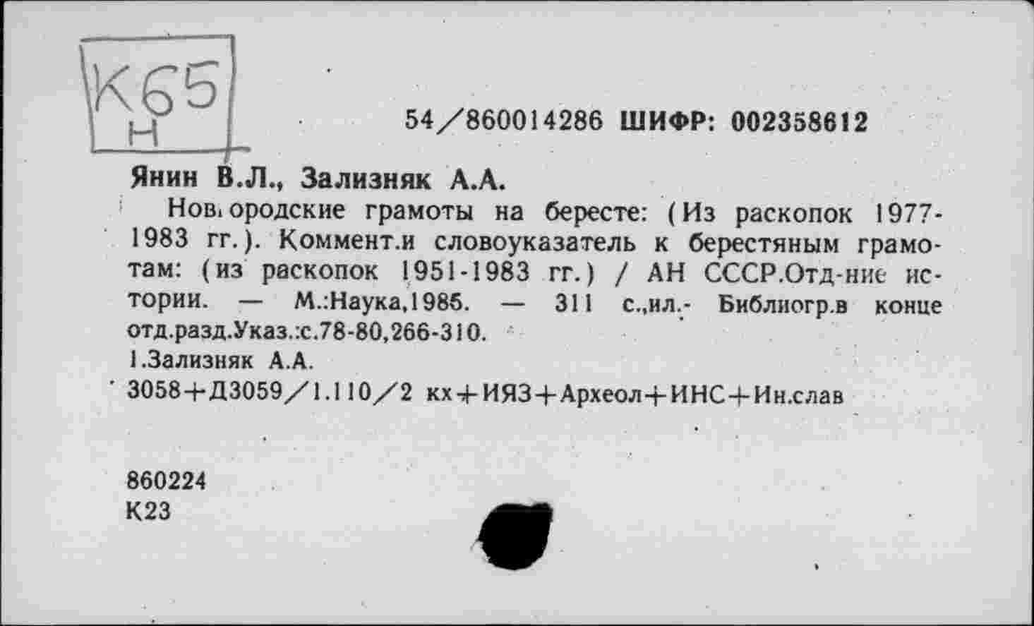 ﻿54/860014286 ШИФР: 002358612
Янин В.Л., Зализняк А.А.
Новгородские грамоты на бересте: (Из раскопок 1977-1983 гг.). Коммент.и словоуказатель к берестяным грамотам: (из раскопок 1951-1983 гг.) / АН СССР.Отд-ние истории. — М.:Наука,198б. — 311 с.,ил.- Библиогр.в конце отд.разд.Указ.х.78-80,266-310.
1.Зализняк А.А.
' 3058+Д3059/1.110/2 кх + ИЯЗ+Археол+ИНС+Ин.слав
860224
К23